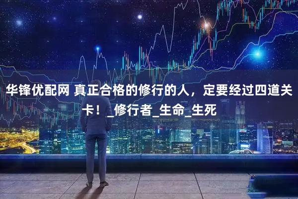 华锋优配网 真正合格的修行的人，定要经过四道关卡！_修行者_生命_生死