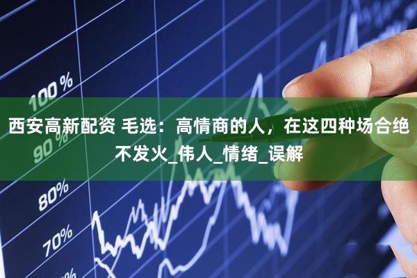 西安高新配资 毛选：高情商的人，在这四种场合绝不发火_伟人_情绪_误解