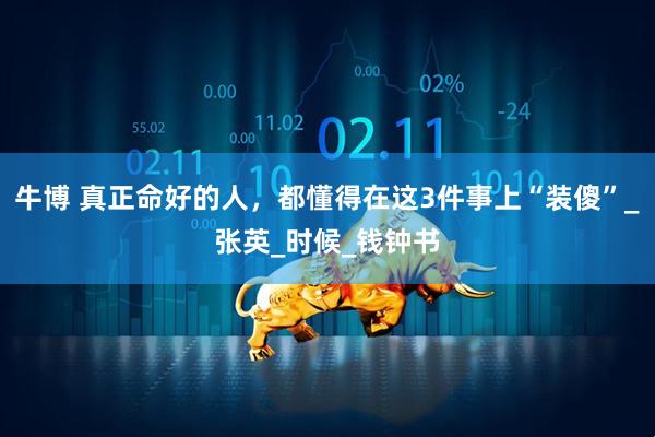牛博 真正命好的人，都懂得在这3件事上“装傻”_张英_时候_钱钟书