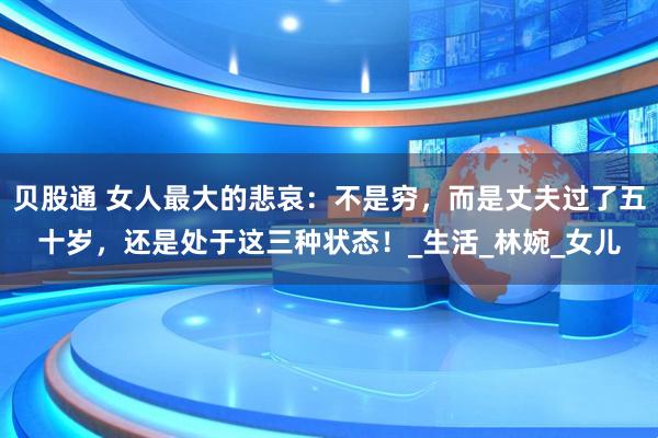 贝股通 女人最大的悲哀：不是穷，而是丈夫过了五十岁，还是处于这三种状态！_生活_林婉_女儿