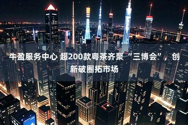 牛盈服务中心 超200款粤茶齐聚 “三博会”，创新破圈拓市场