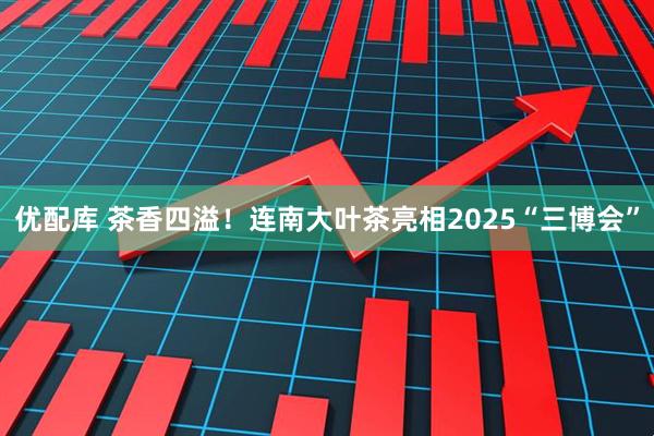 优配库 茶香四溢！连南大叶茶亮相2025“三博会”