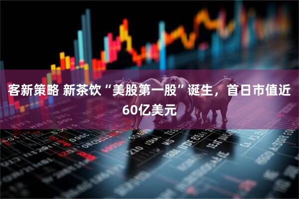客新策略 新茶饮“美股第一股”诞生，首日市值近60亿美元