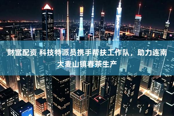 财富配资 科技特派员携手帮扶工作队，助力连南大麦山镇春茶生产