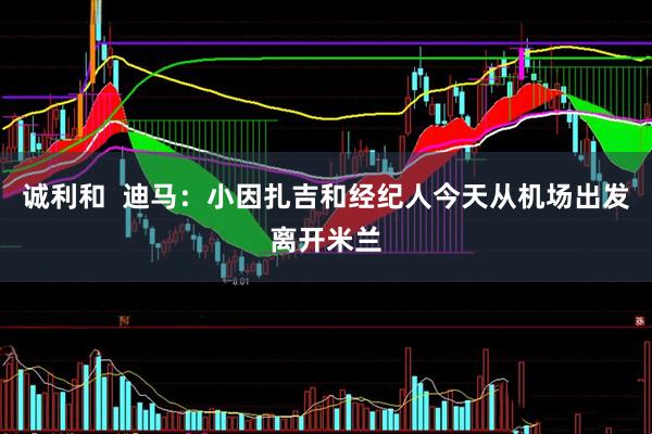 诚利和  迪马：小因扎吉和经纪人今天从机场出发离开米兰