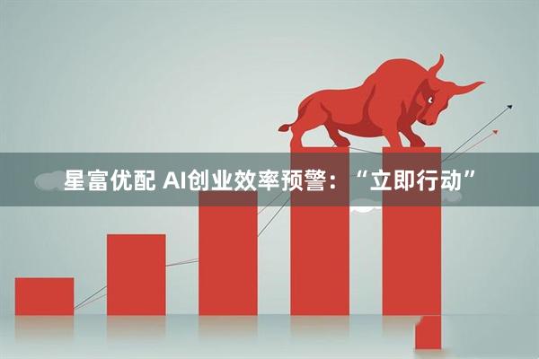 星富优配 AI创业效率预警：“立即行动”