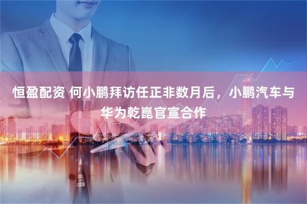 恒盈配资 何小鹏拜访任正非数月后，小鹏汽车与华为乾崑官宣合作