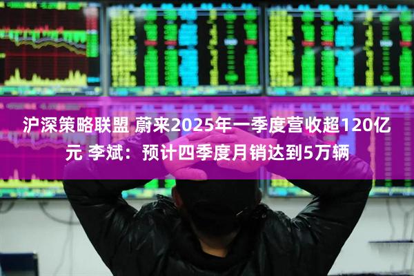 沪深策略联盟 蔚来2025年一季度营收超120亿元 李斌：预计四季度月销达到5万辆