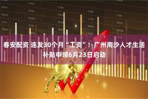 春安配资 连发30个月“工资”！广州南沙人才生活补贴申领6月23日启动