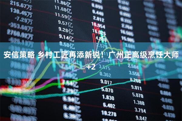 安信策略 乡村工匠再添新锐！广州正高级烹饪大师+2