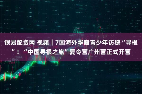 银易配资网 视频｜7国海外华裔青少年访穗“寻根”！“中国寻根之旅”夏令营广州营正式开营