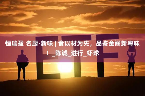 恒瑞盈 名厨·新味 | 食以材为先，品鉴金阁新粤味！_陈诚_进行_虾球