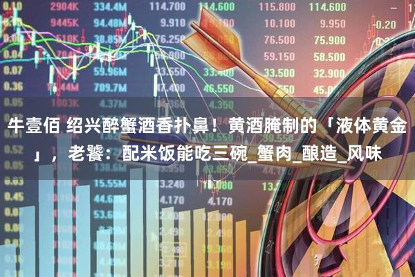 牛壹佰 绍兴醉蟹酒香扑鼻！黄酒腌制的「液体黄金」，老饕：配米饭能吃三碗_蟹肉_酿造_风味
