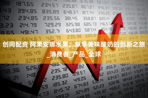 创同配资 阿果安娜水果：纵享美味酸奶的创新之旅_消费者_产品_全球