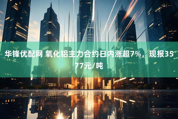 华锋优配网 氧化铝主力合约日内涨超7%，现报3577元/吨