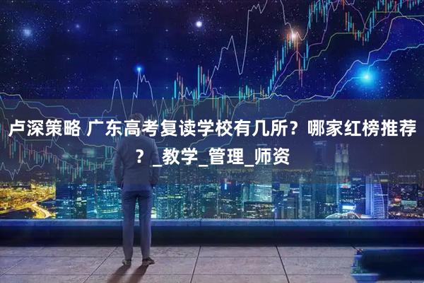 卢深策略 广东高考复读学校有几所？哪家红榜推荐？_教学_管理_师资