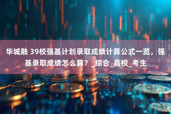 华城融 39校强基计划录取成绩计算公式一览，强基录取成绩怎么算？_综合_高校_考生