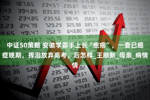 中证50策略 安徽学霸手上长“疙瘩”，一查已癌症晚期，挥泪放弃高考，后怎样_王顺新_母亲_病情