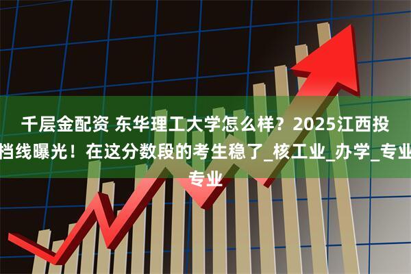 千层金配资 东华理工大学怎么样？2025江西投档线曝光！在这分数段的考生稳了_核工业_办学_专业