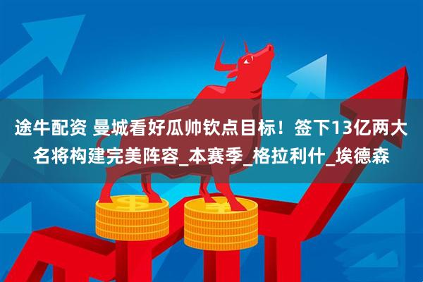 途牛配资 曼城看好瓜帅钦点目标！签下13亿两大名将构建完美阵容_本赛季_格拉利什_埃德森