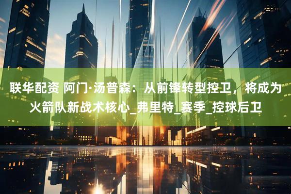 联华配资 阿门·汤普森：从前锋转型控卫，将成为火箭队新战术核心_弗里特_赛季_控球后卫