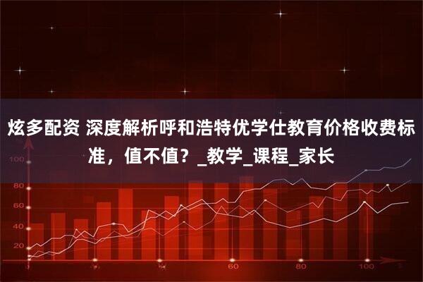 炫多配资 深度解析呼和浩特优学仕教育价格收费标准，值不值？_教学_课程_家长