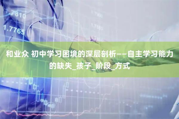 和业众 初中学习困境的深层剖析——自主学习能力的缺失_孩子_阶段_方式