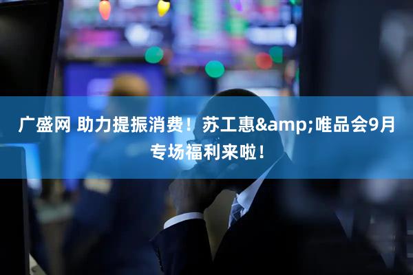 广盛网 助力提振消费！苏工惠&唯品会9月专场福利来啦！