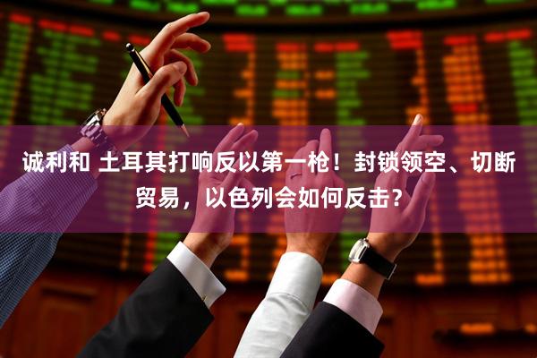 诚利和 土耳其打响反以第一枪！封锁领空、切断贸易，以色列会如何反击？