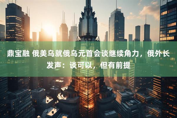 鼎宝融 俄美乌就俄乌元首会谈继续角力，俄外长发声：谈可以，但有前提