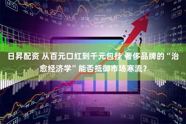 日昇配资 从百元口红到千元包挂 奢侈品牌的“治愈经济学”能否抵御市场寒流？