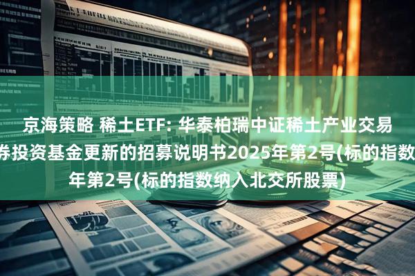 京海策略 稀土ETF: 华泰柏瑞中证稀土产业交易型开放式指数证券投资基金更新的招募说明书2025年第2号(标的指数纳入北交所股票)