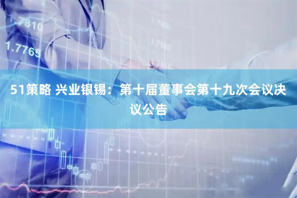 51策略 兴业银锡：第十届董事会第十九次会议决议公告