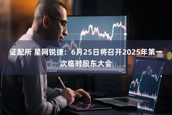 证配所 星网锐捷：6月25日将召开2025年第一次临时股东大会