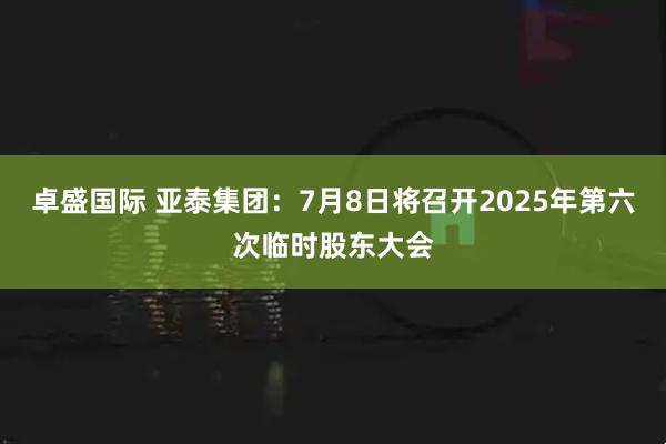 卓盛国际 亚泰集团：7月8日将召开2025年第六次临时股东大会