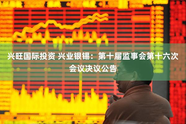 兴旺国际投资 兴业银锡：第十届监事会第十六次会议决议公告