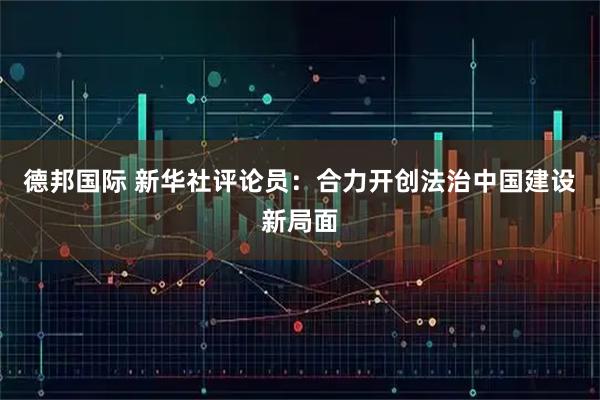 德邦国际 新华社评论员：合力开创法治中国建设新局面