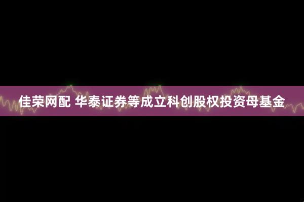 佳荣网配 华泰证券等成立科创股权投资母基金