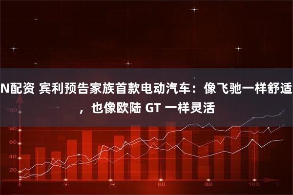 N配资 宾利预告家族首款电动汽车：像飞驰一样舒适，也像欧陆 GT 一样灵活