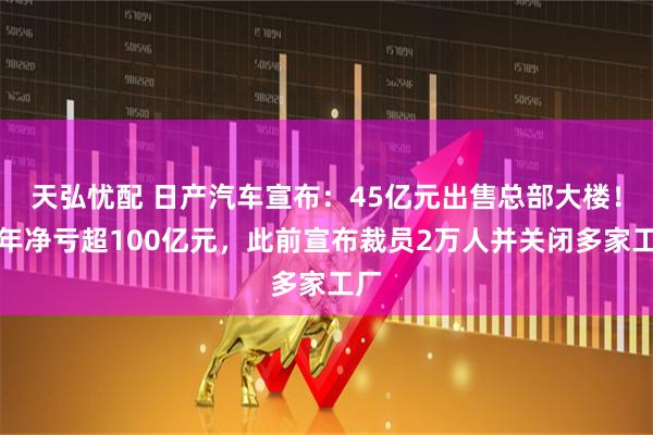 天弘忧配 日产汽车宣布：45亿元出售总部大楼！半年净亏超100亿元，此前宣布裁员2万人并关闭多家工厂