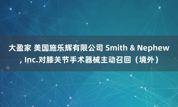 大盈家 美国施乐辉有限公司 Smith & Nephew, Inc.对膝关节手术器械主动召回（境外）