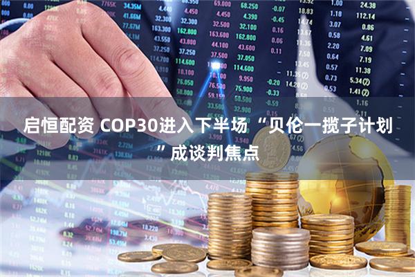 启恒配资 COP30进入下半场 “贝伦一揽子计划”成谈判焦点