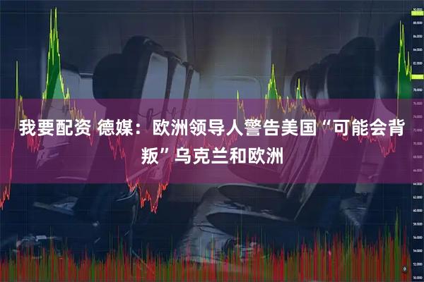 我要配资 德媒：欧洲领导人警告美国“可能会背叛”乌克兰和欧洲