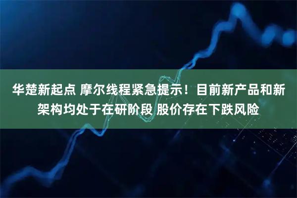 华楚新起点 摩尔线程紧急提示！目前新产品和新架构均处于在研阶段 股价存在下跌风险