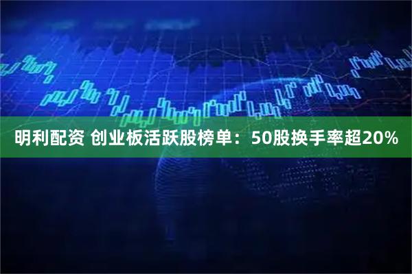 明利配资 创业板活跃股榜单：50股换手率超20%