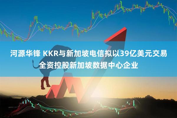 河源华锋 KKR与新加坡电信拟以39亿美元交易全资控股新加坡数据中心企业