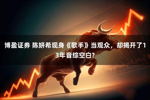 博盈证券 陈妍希现身《歌手》当观众，却揭开了13年音综空白?