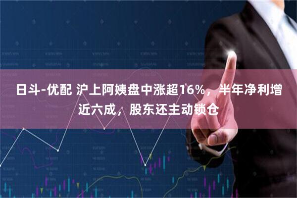 日斗-优配 沪上阿姨盘中涨超16%，半年净利增近六成，股东还主动锁仓